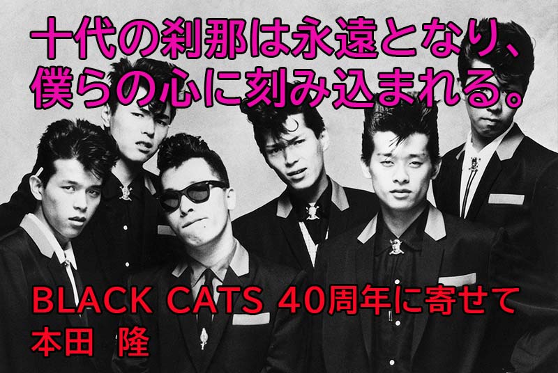 本田隆「十代の刹那は永遠となり、僕らの心に刻み込まれる。～BLACK CATS 40周年に寄せて～」